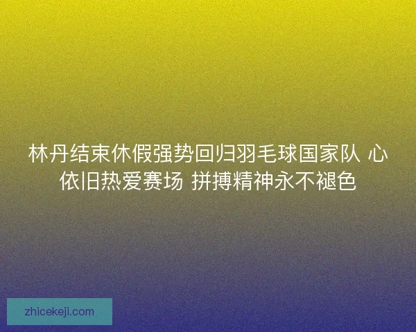 林丹结束休假强势回归羽毛球国家队 心依旧热爱赛场 拼搏精神永不褪色