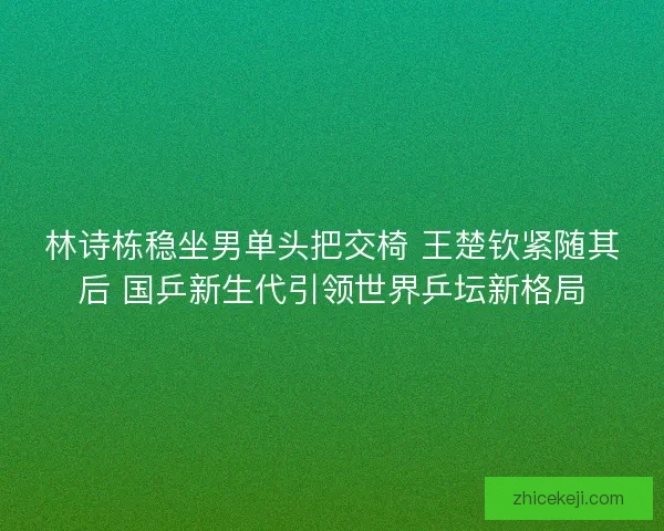 林诗栋稳坐男单头把交椅 王楚钦紧随其后 国乒新生代引领世界乒坛新格局