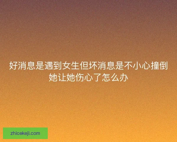 好消息是遇到女生但坏消息是不小心撞倒她让她伤心了怎么办