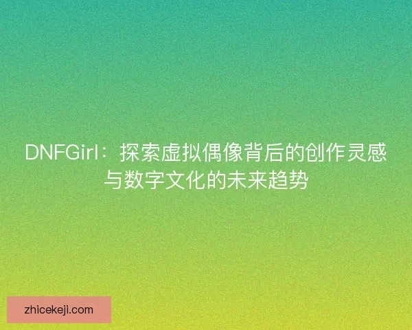 DNFGirl：探索虚拟偶像背后的创作灵感与数字文化的未来趋势