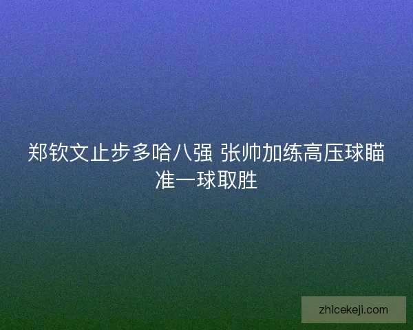 郑钦文止步多哈八强 张帅加练高压球瞄准一球取胜