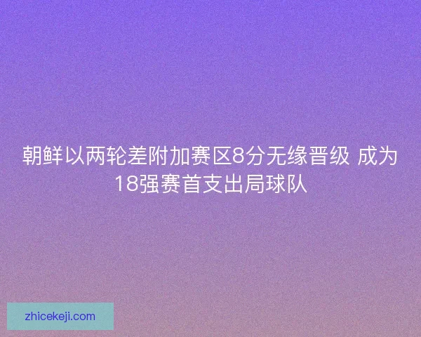 朝鲜以两轮差附加赛区8分无缘晋级 成为18强赛首支出局球队